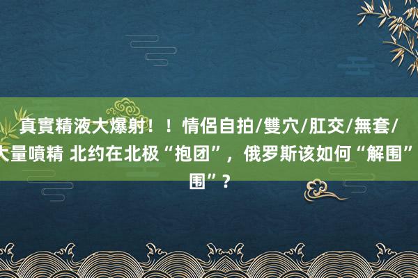 真實精液大爆射！！情侶自拍/雙穴/肛交/無套/大量噴精 北约在北极“抱团”，俄罗斯该如何“解围”？