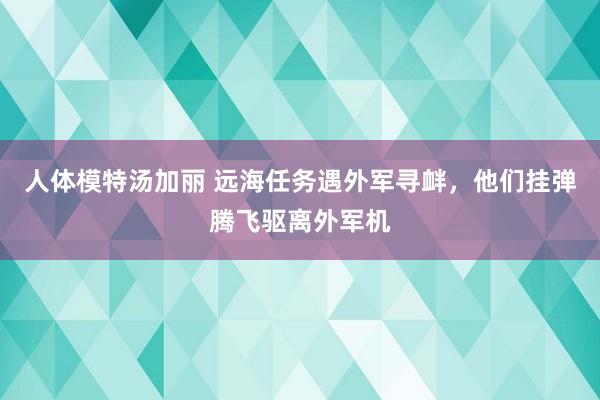 人体模特汤加丽 远海任务遇外军寻衅，他们挂弹腾飞驱离外军机