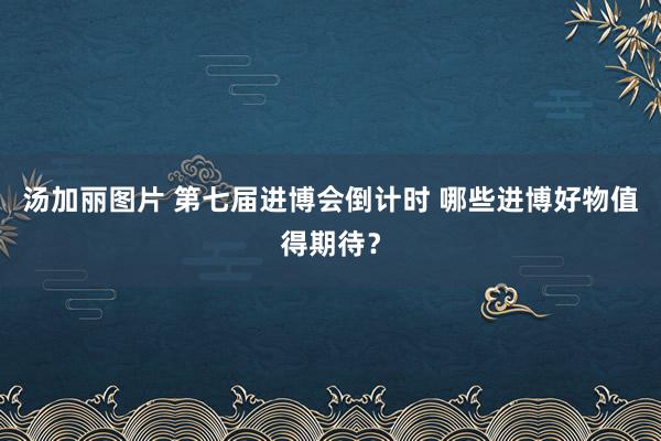 汤加丽图片 第七届进博会倒计时 哪些进博好物值得期待？