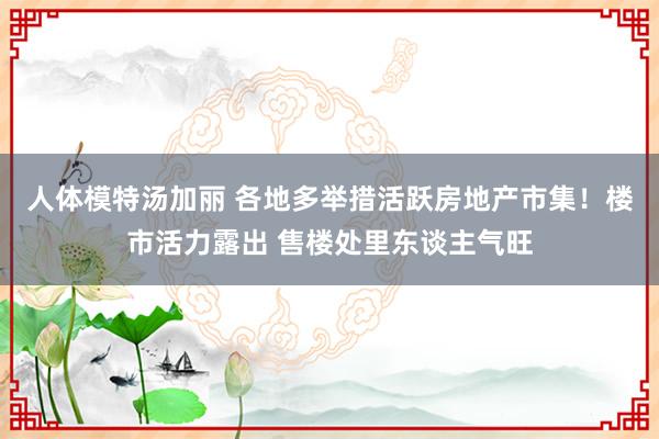 人体模特汤加丽 各地多举措活跃房地产市集！楼市活力露出 售楼处里东谈主气旺