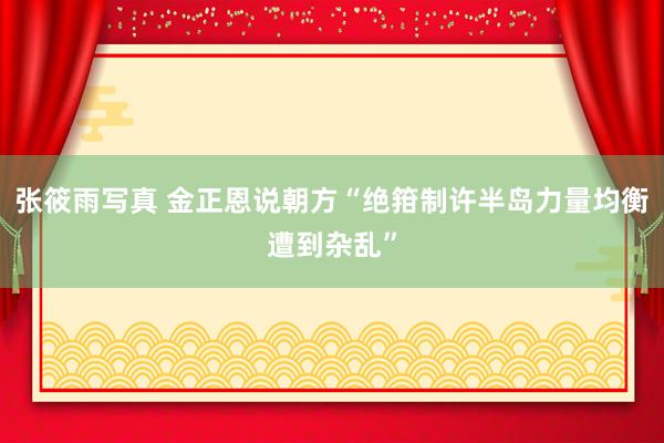 张筱雨写真 金正恩说朝方“绝箝制许半岛力量均衡遭到杂乱”