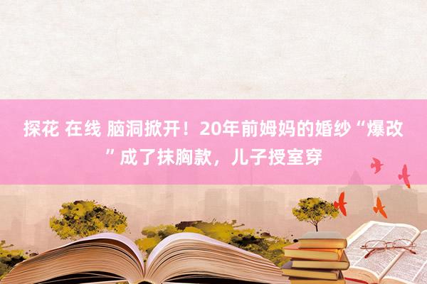 探花 在线 脑洞掀开！20年前姆妈的婚纱“爆改”成了抹胸款，儿子授室穿