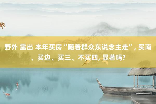 野外 露出 本年买房“随着群众东说念主走”， 买南、买边、买三、不买四， 显著吗?