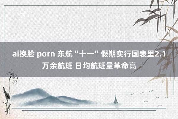 ai换脸 porn 东航“十一”假期实行国表里2.1万余航班 日均航班量革命高