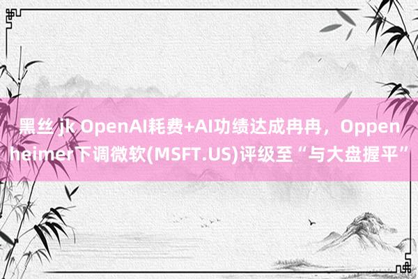 黑丝 jk OpenAI耗费+AI功绩达成冉冉，Oppenheimer下调微软(MSFT.US)评级至“与大盘握平”