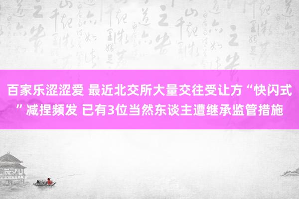 百家乐涩涩爱 最近北交所大量交往受让方“快闪式”减捏频发 已有3位当然东谈主遭继承监管措施