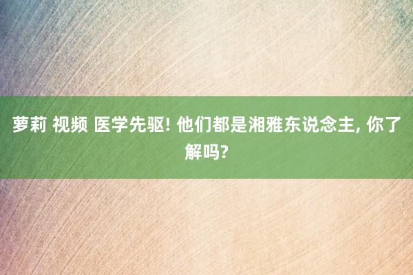 萝莉 视频 医学先驱! 他们都是湘雅东说念主， 你了解吗?