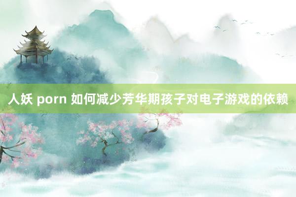 人妖 porn 如何减少芳华期孩子对电子游戏的依赖