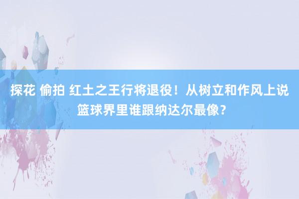 探花 偷拍 红土之王行将退役！从树立和作风上说 篮球界里谁跟纳达尔最像？