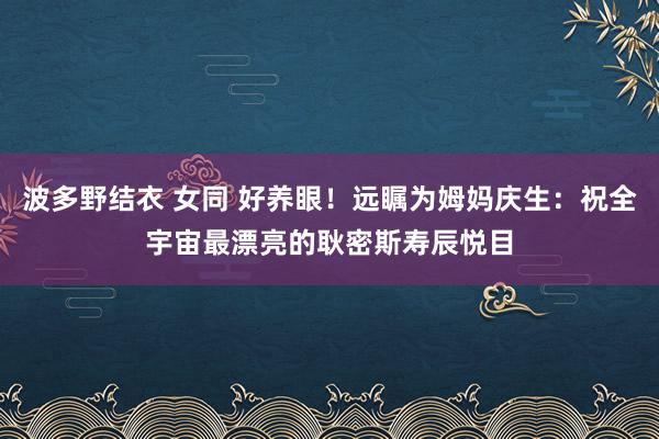 波多野结衣 女同 好养眼！远瞩为姆妈庆生：祝全宇宙最漂亮的耿密斯寿辰悦目