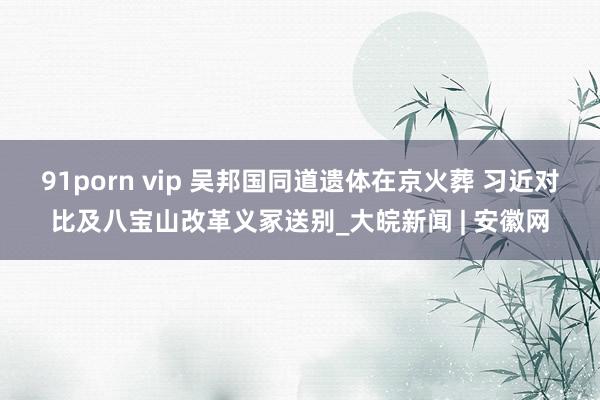 91porn vip 吴邦国同道遗体在京火葬 习近对比及八宝山改革义冢送别_大皖新闻 | 安徽网