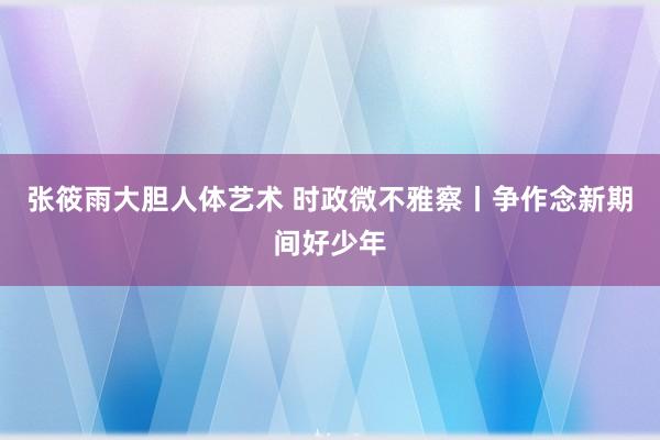 张筱雨大胆人体艺术 时政微不雅察丨争作念新期间好少年