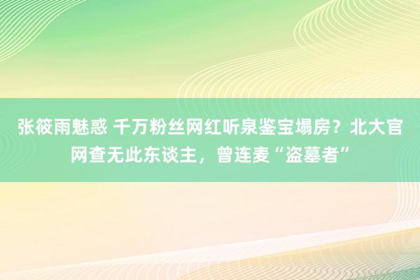 张筱雨魅惑 千万粉丝网红听泉鉴宝塌房？北大官网查无此东谈主，曾连麦“盗墓者”