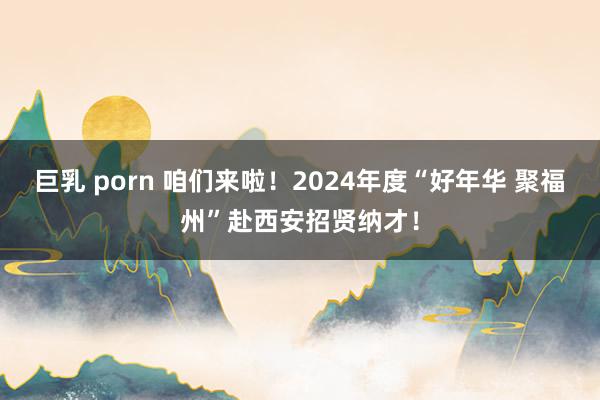 巨乳 porn 咱们来啦！2024年度“好年华 聚福州”赴西安招贤纳才！