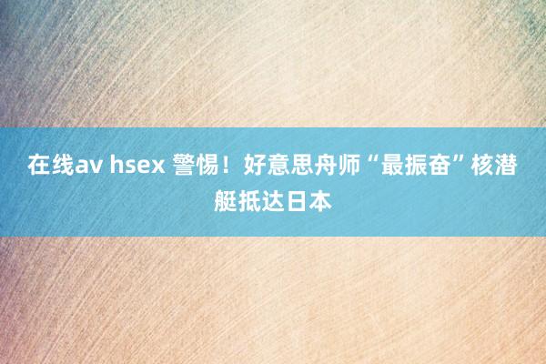 在线av hsex 警惕！好意思舟师“最振奋”核潜艇抵达日本