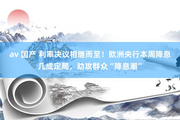 av 国产 利率决议相继而至！欧洲央行本周降息几成定局，助攻群众“降息潮”