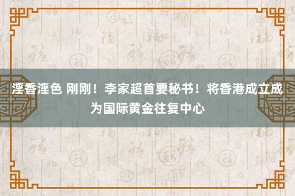 淫香淫色 刚刚！李家超首要秘书！将香港成立成为国际黄金往复中心