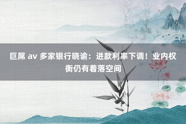 巨屌 av 多家银行晓谕：进款利率下调！业内权衡仍有着落空间