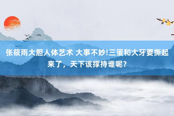 张筱雨大胆人体艺术 大事不妙!三蛋和大牙要撕起来了，天下该撑持谁呢？