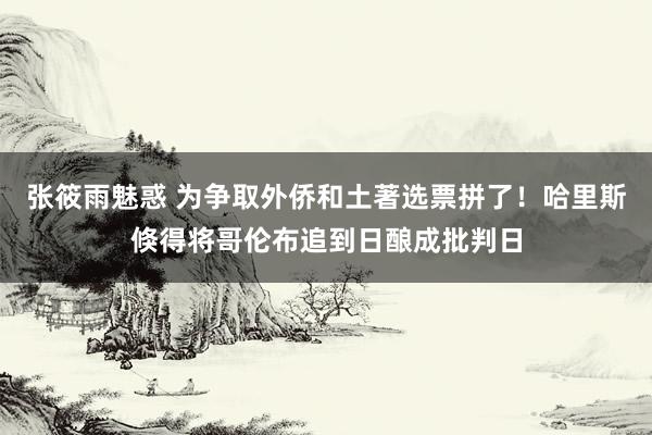 张筱雨魅惑 为争取外侨和土著选票拼了！哈里斯倏得将哥伦布追到日酿成批判日