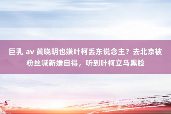 巨乳 av 黄晓明也嫌叶柯丢东说念主？去北京被粉丝喊新婚自得，听到叶柯立马黑脸