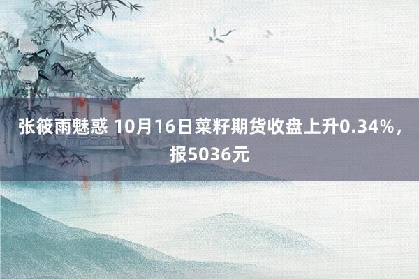 张筱雨魅惑 10月16日菜籽期货收盘上升0.34%，报5036元