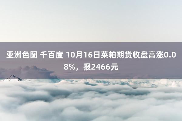 亚洲色图 千百度 10月16日菜粕期货收盘高涨0.08%，报2466元