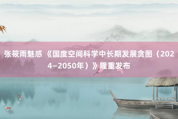 张筱雨魅惑 《国度空间科学中长期发展贪图（2024—2050年）》隆重发布