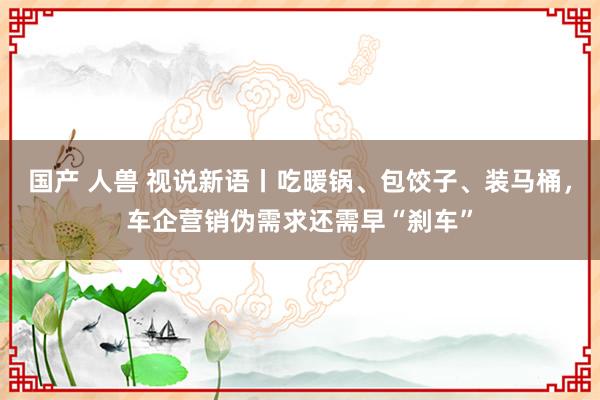 国产 人兽 视说新语丨吃暖锅、包饺子、装马桶，车企营销伪需求还需早“刹车”