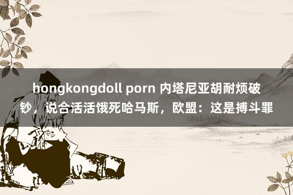 hongkongdoll porn 内塔尼亚胡耐烦破钞，说合活活饿死哈马斯，欧盟：这是搏斗罪