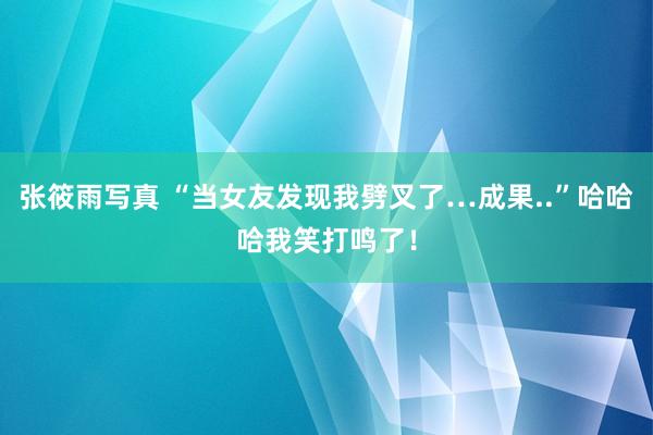 张筱雨写真 “当女友发现我劈叉了…成果..”哈哈哈我笑打鸣了！