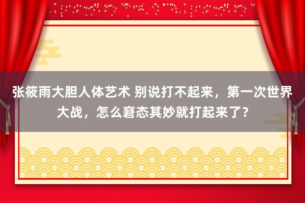 张筱雨大胆人体艺术 别说打不起来，第一次世界大战，怎么窘态其妙就打起来了？