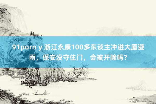 91porn y 浙江永康100多东谈主冲进大厦避雨，保安没守住门，会被开除吗？