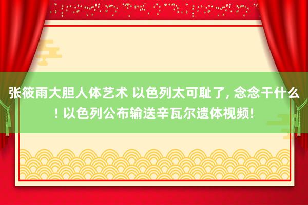 张筱雨大胆人体艺术 以色列太可耻了， 念念干什么! 以色列公布输送辛瓦尔遗体视频!