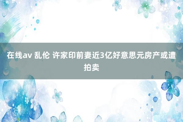 在线av 乱伦 许家印前妻近3亿好意思元房产或遭拍卖