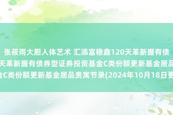 张筱雨大胆人体艺术 汇添富稳鑫120天革新握有债券C: 汇添富稳鑫120天革新握有债券型证券投资基金C类份额更新基金居品贵寓节录(2024年10月18日更新)