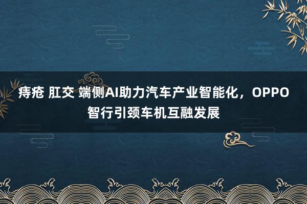 痔疮 肛交 端侧AI助力汽车产业智能化，OPPO智行引颈车机互融发展