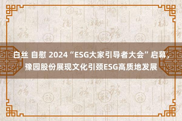 白丝 自慰 2024“ESG大家引导者大会”启幕，豫园股份展现文化引颈ESG高质地发展