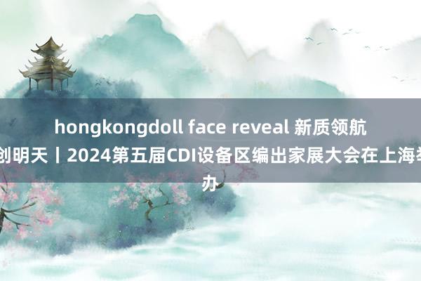 hongkongdoll face reveal 新质领航 绿创明天丨2024第五届CDI设备区编出家展大会在上海举办