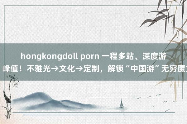 hongkongdoll porn 一程多站、深度游，峰值！不雅光→文化→定制，解锁“中国游”无穷魔力