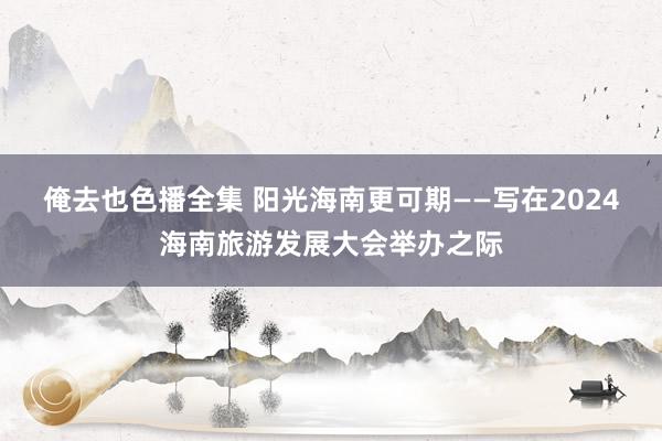 俺去也色播全集 阳光海南更可期——写在2024海南旅游发展大会举办之际