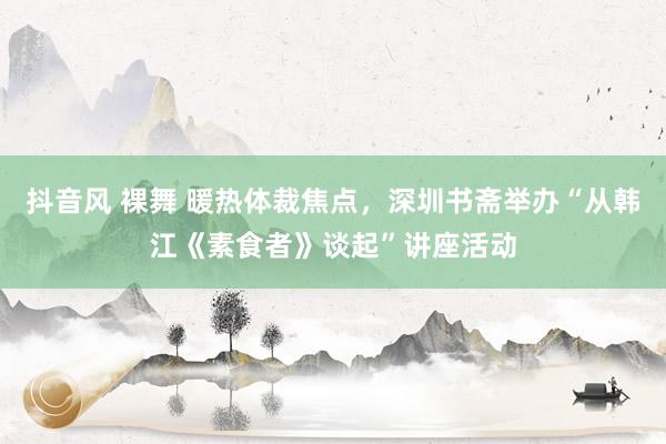 抖音风 裸舞 暖热体裁焦点，深圳书斋举办“从韩江《素食者》谈起”讲座活动