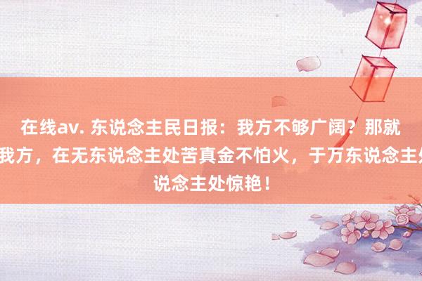 在线av. 东说念主民日报：我方不够广阔？那就先藏好我方，在无东说念主处苦真金不怕火，于万东说念主处惊艳！