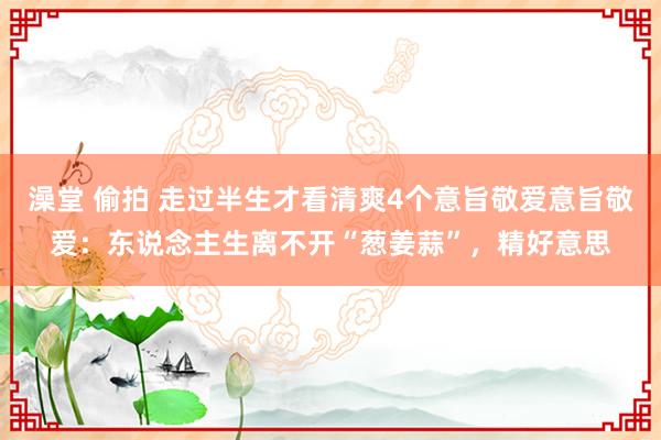 澡堂 偷拍 走过半生才看清爽4个意旨敬爱意旨敬爱：东说念主生离不开“葱姜蒜”，精好意思