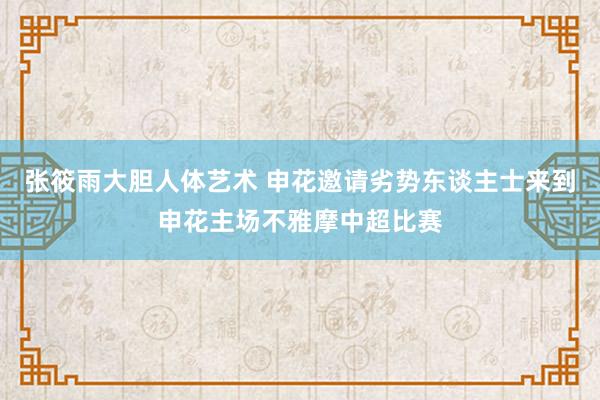 张筱雨大胆人体艺术 申花邀请劣势东谈主士来到申花主场不雅摩中超比赛