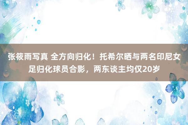 张筱雨写真 全方向归化！托希尔晒与两名印尼女足归化球员合影，两东谈主均仅20岁