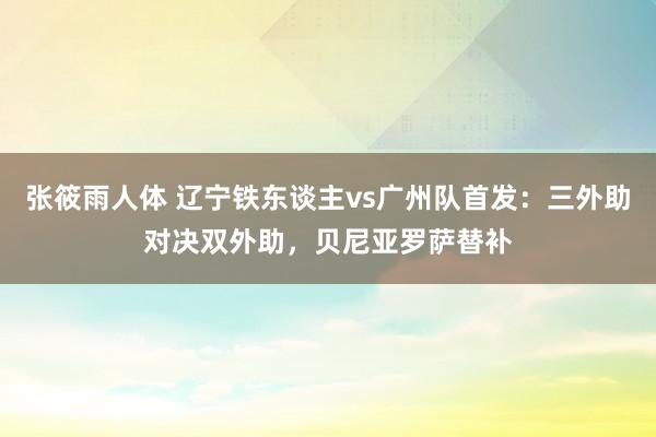 张筱雨人体 辽宁铁东谈主vs广州队首发：三外助对决双外助，贝尼亚罗萨替补