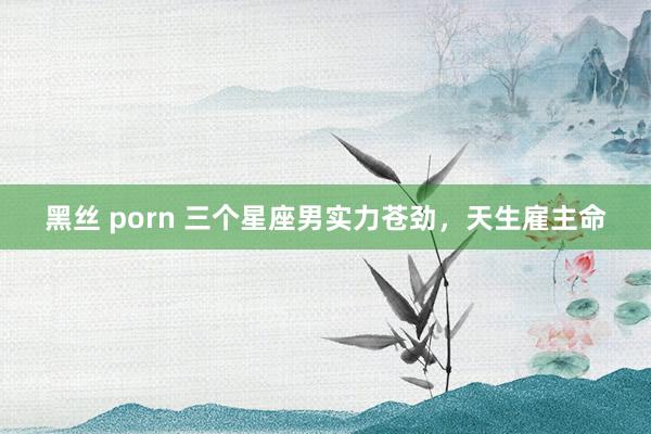 黑丝 porn 三个星座男实力苍劲，天生雇主命