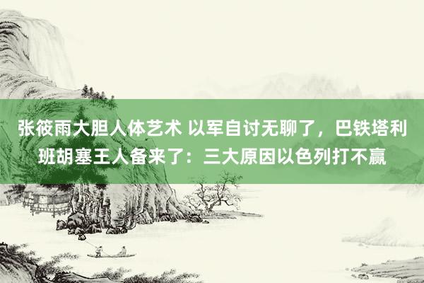 张筱雨大胆人体艺术 以军自讨无聊了，巴铁塔利班胡塞王人备来了：三大原因以色列打不赢