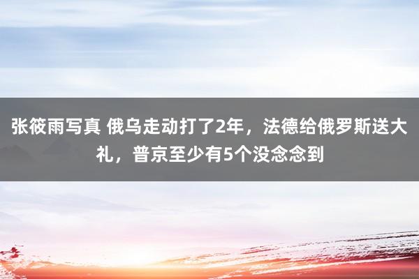 张筱雨写真 俄乌走动打了2年，法德给俄罗斯送大礼，普京至少有5个没念念到